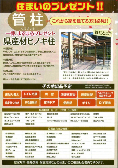 他にも
・模擬上棟式
・もちつき大会
・キッズコーナー つみ木の広場
・親子で木工教室
・A1あそびうた カワクボメガネ〇〇も参上!
・フードコーナー 富士宮やきそば、クレープ、パン、ほうとう、ピザ、ベジバーガー
など
【これから家を建てる方必見!!】
管柱(くだばしら)一棟まるまるプレゼント
県産材ヒノキ柱
《応募資格》
平成30年12月31日までの期間中に、参加工務店若しくは設計事務所と請負契約を結ぶことができる方
《応募条件》
参加している工務店・設計事務所による施工条件です。
山梨県および隣接県にて木造住宅を新築(上棟)予定の方。
《応募方法》
フェア会場内特設ブースにてご応募ください。
詳しくは当日会場にてご確認ください。
その他、各協賛メーカー、会社による住まいの出品もございます。
詳細はチラシをご覧ください。
空家対策・断熱改修・耐震対策などの住まいのご相談も会場内で承ります。
お問合せ
一般社団法人山梨県木造住宅協会 事務局
TEL 055-298-4141
主催/一般社団法人山梨県木造住宅協会
後援/山梨県・南アルプス市・甲斐市・甲府市
一般社団法人JBN
※カワセミ201へ駐車された方には、1時間無料券を受付にてお渡しいたします。
(駐車台数に限りがあります。駐車券を必ずご持参ください)
※商店街散策マップを会場にてお配りいたします。
住まいのオサダも協賛会員です。
是非お出かけください♪
他にも
・模擬上棟式
・もちつき大会
・キッズコーナー つみ木の広場
・親子で木工教室
・A1あそびうた カワクボメガネ〇〇も参上!
・フードコーナー 富士宮やきそば、クレープ、パン、ほうとう、ピザ、ベジバーガー
など
【これから家を建てる方必見!!】
管柱(くだばしら)一棟まるまるプレゼント
県産材ヒノキ柱
《応募資格》
平成30年12月31日までの期間中に、参加工務店若しくは設計事務所と請負契約を結ぶことができる方
《応募条件》
参加している工務店・設計事務所による施工条件です。
山梨県および隣接県にて木造住宅を新築(上棟)予定の方。
《応募方法》
フェア会場内特設ブースにてご応募ください。
詳しくは当日会場にてご確認ください。
その他、各協賛メーカー、会社による住まいの出品もございます。
詳細はチラシをご覧ください。
空家対策・断熱改修・耐震対策などの住まいのご相談も会場内で承ります。
お問合せ
一般社団法人山梨県木造住宅協会 事務局
TEL 055-298-4141
主催/一般社団法人山梨県木造住宅協会
後援/山梨県・南アルプス市・甲斐市・甲府市
一般社団法人JBN
※カワセミ201へ駐車された方には、1時間無料券を受付にてお渡しいたします。
(駐車台数に限りがあります。駐車券を必ずご持参ください)
※商店街散策マップを会場にてお配りいたします。
住まいのオサダも協賛会員です。
是非お出かけください♪